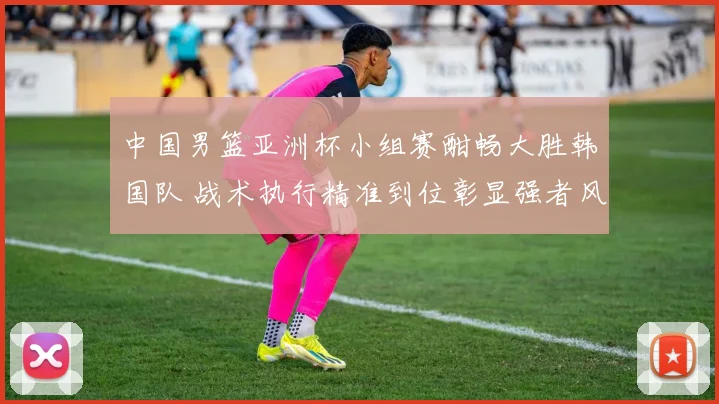 中国男篮亚洲杯小组赛酣畅大胜韩国队 战术执行精准到位彰显强者风范